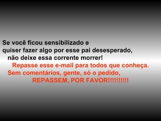 Se você ficou sensibilizado e  quiser fazer algo por esse pai desesperado,  não deixe essa corrente morrer!  Repasse esse e-mail para todos que conheça. Sem comentários, gente, só o pedido,  REPASSEM, POR FAVOR!!!!!!!!!! 