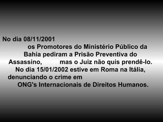 No dia 08/11/2001  os Promotores do Ministério Público da Bahia pediram a Prisão Preventiva do Assassino,  mas o Juiz não quis prendê-lo. No dia 15/01/2002 estive em Roma na Itália, denunciando o crime em  ONG's Internacionais de Direitos Humanos. 