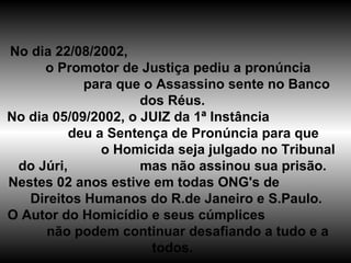 No dia 22/08/2002,  o Promotor de Justiça pediu a pronúncia  para que o Assassino sente no Banco dos Réus. No dia 05/09/2002, o JUIZ da 1ª Instância  deu a Sentença de Pronúncia para que  o Homicida seja julgado no Tribunal do Júri,  mas não assinou sua prisão. Nestes 02 anos estive em todas ONG's de  Direitos Humanos do R.de Janeiro e S.Paulo. O Autor do Homicídio e seus cúmplices  não podem continuar desafiando a tudo e a todos. 