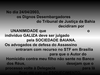 No dia 24/04/2003,  os Dignos Desembargadores  do Tribunal de Justiça da Bahia  decidiram por UNANIMIDADE que  o indivíduo GALIZA deve ser julgado  pela SOCIEDADE BAIANA. Os advogados de defesa do Assassino  entraram com recurso no STF em Brasília  para que o Autor do Homicídio contra meu filho não sente no Banco dos Réus,  desejam que o processo volte à Delegacia  para lá ficar até cair no ESQUECIMENTO. 