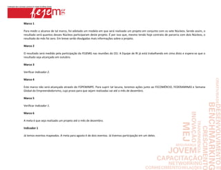 Marco 1

Para medir o alcance de tal marco, foi adotado um modelo em que será realizado um projeto em conjunto com os sete Núcleos. Sendo assim, o
resultado será quantos desses Núcleos participaram deste projeto. É por isso que, mesmo tendo hoje contrato de parceria com dois Núcleos, o
resultado do mês foi zero. Em breve serão divulgadas mais informações sobre o projeto.

Marco 2

O resultado será medido pela participação da FEJEMG nas reuniões do CEJ. A Equipe de RI já está trabalhando em cima disto e espera-se que o
resultado seja alcançado em outubro.

Marco 3

Verificar Indicador 2.

Marco 4

Este marco não será alcançado através do FOPEMIMPE. Para suprir tal lacuna, teremos ações junto ao FECOMÉRCIO, FEDERAMINAS e Semana
Global do Empreendedorismo, cujo prazo para que sejam realizadas vai até o mês de dezembro.

Marco 5

Verificar Indicador 1.

Marco 6

A meta é que seja realizado um projeto até o mês de dezembro.

Indicador 1

Já temos eventos mapeados. A meta para agosto é de dois eventos. Já tivemos participação em um deles.
 