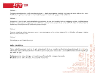 Indicador 2

Temos uma dificuldade muito grande pra trabalhar com as IES, já que existem grandes diferenças entre elas e não temos expertise para isso. A
FEJEMG deverá agir mais em torno de um incentivo às EJs para serem proativas do que procurando as IES em si.

Indicador 3

Estamos com o contrato da XP pronto, aguardando o contato voltar de férias para assiná-lo e iniciar os preparativos do curso. Temos perspectiva
de fechar uma cota bronze, uma prata e uma ouro. Além disso, captaremos recursos através dos cursos de XP e RL. A Vice-Presidência irá tentar
manter todos os assessores com no mínimo oito prospects, sempre.


Indicador 4

Tínhamos 10 parcerias no início do semestre, porém 3 contratos chegaram ao fim em julho: Núcleo UFMG Jr., CRA e Bain & Company. O objetivo
é renovar todas elas até outubro.

Indicador 5

Coleta única, que será feita em dezembro.


Ações Estratégicas

Abaixo estão listados todos os planos de ação realizados pela diretoria, extraídos das RACs indicadas e editados, de forma a manter
informações sigilosas dentro da Diretoria Presidência (por exemplo, ações relacionadas a pessoas). Existem dois tipos de classificação
dos Planos de ação:

Realizados: com os status: Entregue no Prazo, Entregue Atrasado, Não entregue e Cancelado.
Em aberto: com os status: No prazo, atrasado e não monitorado.
 