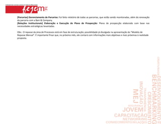 [Parcerias] Gerenciamento de Parcerias: Foi feito relatório de todas as parcerias, que estão sendo monitoradas, além da renovação
da parceria com a Bain & Company.
[Relações Institucionais] Elaboração e Execução do Plano de Prospecção: Plano de prospecção elaborado com base nas
necessidades estratégicas levantadas.

Obs.: O repasse da área de Processos está em fase de estruturação; possibilidade já divulgada na apresentação do “Modelo de
Repasse Mensal”. É importante frisar que, no próximo mês, ele contará com informações mais objetivas e mais próximas à realidade
proposta.
 