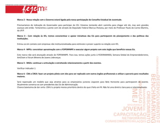 Marco 2 - Nossa relação com o Governo estará ligada pela nossa participação do Conselho Estadual de Juventude.

Precisaríamos de indicação do Governador para participar do CEJ. Estamos tentando abrir caminho para chegar até ele, mas sem grandes
avanços até então. Tentaremos a ponte com ele através do Deputado Federal Marcus Pestana, por meio do Professor Paulo do Carmo Martins,
da UFJF.

Marco 3 - Com relação às IES, iremos conscientizar e apoiar iniciativas das EJs para participarem do planejamento e das políticas das
instituições.

Entrou-se em contato com empresas não institucionalizadas para estimular e prover suporte na relação com IES.

Marco 4 - MPEs: concretizar aproximação com o FOPEMIMPE e executar algum projeto com este órgão que beneficie nossas EJs.

Este marco não será alcançado através do FOPEMIMPE. Para isso, temos ações junto à FEDERAMINAS, Semana Global do Empreendedorismo,
AmCham e Fórum Mineiro de Jovens Lideranças.

Marco 5 - MGEs: continuar a articulação e estreitando relacionamento a partir dos eventos.

Verificar Indicador 1.

Marco 6 - CRA e CREA: fazer um projeto piloto com eles para ser replicado com outros órgãos profissionais e utilizar a parceria para resultados
maiores.

Será repensado um modelo que seja atrativo para os empresários juniores viajarem para Belo Horizonte para participarem do evento.
Atualmente conversa-se com presidentes das EJs de Administração.
Chance baixíssima de dar certo. CRA é o projeto menos prioritário dentro do que é feito em RI. Não há uma diretriz clara para o relacionamento.
 