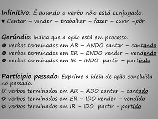 Infinitivo: É quando o verbo não está conjugado.
♥ Cantar – vender – trabalhar – fazer – ouvir –pôr
Gerúndio: indica que a ação está em processo.
☻ verbos terminados em AR – ANDO cantar – cantando
☻ verbos terminados em ER – ENDO vender – vendendo
☻ verbos terminados em IR – INDO partir – partindo
Partícipio passado: Exprime a ideia de ação concluída
no passado.
☼ verbos terminados em AR – ADO cantar – cantado
☼ verbos terminados em ER – IDO vender – vendido
☼ verbos terminados em IR – iDO partir - partido
 