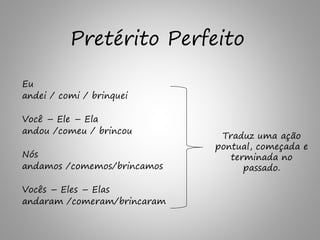 Eu
andei / comi / brinquei
Você – Ele – Ela
andou /comeu / brincou
Nós
andamos /comemos/brincamos
Vocês – Eles – Elas
andaram /comeram/brincaram
Traduz uma ação
pontual, começada e
terminada no
passado.
Pretérito Perfeito
 