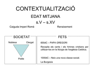 CONTEXTUALITZACIÓ 
EDAT MITJANA 
s.V – s.XV 
Caiguda Imperi Romà Renaixement 
SOCIETAT FETS 
Noblesa Clergat 
Poble 
600dC – PAPA GREGORI 
Recopila els cants i els himnes cristians per 
utilitzar-los en la litúrgia de l'església Catòlica. 
1000dC – Neix una nova classe social. 
La Burgesia 
 