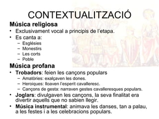 CONTEXTUALITZACIÓ 
MMúússiiccaa rreelliiggiioossaa 
• Exclusivament vocal a principis de l’etapa. 
• Es canta a: 
– Esglésies 
– Monestirs 
– Les corts 
– Poble 
MMúússiiccaa pprrooffaannaa 
• Trobadors: feien les cançons populars 
– Amatòries: exalçaven les dones. 
– Heroiques: lloaven l’esperit cavalleresc. 
– Cançons de gesta: narraven gestes cavalleresques populars. 
• Joglars: divulgaven les cançons, la seva finalitat era 
divertir aquells que no sabien llegir. 
• Música instrumental: animava les danses, tan a palau, 
a les festes i a les celebracions populars. 
 