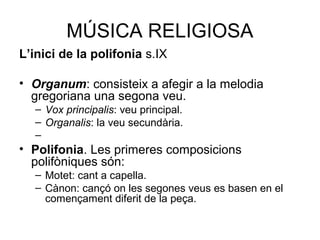 MÚSICA RELIGIOSA 
L’inici de la polifonia s.IX 
• Organum: consisteix a afegir a la melodia 
gregoriana una segona veu. 
– Vox principalis: veu principal. 
– Organalis: la veu secundària. 
– 
• Polifonia. Les primeres composicions 
polifòniques són: 
– Motet: cant a capella. 
– Cànon: cançó on les segones veus es basen en el 
començament diferit de la peça. 
 