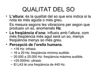 QUALITAT DEL SO 
• L’altura: és la qualitat del so que ens indica si la 
nota és més aguda o més greu. 
Es mesura segons les vibracions per segon que 
produeix un so, anomenats Hz. 
• La freqüència d’ona: influeix amb l’altura, com 
més freqüència més agut serà un so, menys 
freqüència menys so més greu. 
• Percepció de l’orella humana. 
– <16 Hz: infrasò. 
– 16 a 20 Hz: freqüència mínima audible. 
– 20.000 a 25.000 Hz: freqüència màxima audible. 
– >25.000Hz: ultrasò. 
– El LA3 té una freqüència de 440 Hz. 
 