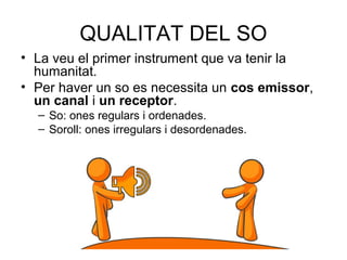 QUALITAT DEL SO
• La veu el primer instrument que va tenir la
humanitat.
• Per haver un so es necessita un cos emissor,
un canal i un receptor.
– So: ones regulars i ordenades.
– Soroll: ones irregulars i desordenades.
 