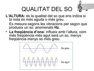 QUALITAT DEL SO
L’ALTURA: és la qualitat del so que ens indica si
la nota és més aguda o més greu.
Es mesura segons les vibracions per segon que
produeix un so, anomenats Hz.
• La freqüència d’ona: influeix amb l’altura, com
més freqüència més agut serà un so, menys
freqüència menys so més greu.
So greu
So agut
 