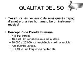 QUALITAT DEL SO
• Tessitura: és l’extensió de sons que és capaç
d’emetre una veu humana o bé un instrument
musical
• Percepció de l’orella humana.
– <16 Hz: infrasò.
– 16 a 20 Hz: freqüència mínima audible.
– 20.000 a 25.000 Hz: freqüència màxima audible.
– >25.000Hz: ultrasò.
– El LA3 té una freqüència de 440 Hz.
 