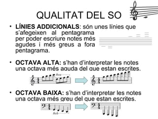 • LÍNIES ADDICIONALS: són unes línies que
s’afegeixen al pentagrama
per poder escriure notes més
agudes i més greus a fora del
pentagrama.
• OCTAVA ALTA: s’han d’interpretar les notes
una octava més aguda del que estan escrites.
• OCTAVA BAIXA: s’han d’interpretar les notes
una octava més greu del que estan escrites.
QUALITAT DEL SO
 