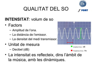QUALITAT DEL SO
INTENSITAT: volum de so
• Factors
– Amplitud de l’ona.
– La distància de l’emissor.
– La densitat del medi transmissor.
• Unitat de mesura
– Decibel (dB)
• La intensitat es reflecteix, dins l’àmbit de
la música, amb les dinàmiques.
 Amplitud d’ona – dB
 Freqüència d’ona – Hz
 