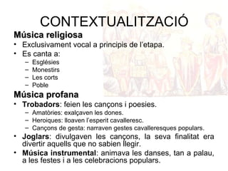 CONTEXTUALITZACIÓ
Música religiosaMúsica religiosa
• Exclusivament vocal a principis de l’etapa.
• Es canta a:
– Esglésies
– Monestirs
– Les corts
– Poble
Música profanaMúsica profana
• Trobadors: feien les cançons i poesies.
– Amatòries: exalçaven les dones.
– Heroiques: lloaven l’esperit cavalleresc.
– Cançons de gesta: narraven gestes cavalleresques populars.
• Joglars: divulgaven les cançons, la seva finalitat era
divertir aquells que no sabien llegir.
• Música instrumental: animava les danses, tan a palau,
a les festes i a les celebracions populars.
 
