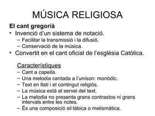 MÚSICA RELIGIOSA
El cant gregorià
• Invenció d’un sistema de notació.
– Facilitar la transmissió i la difusió.
– Conservació de la música.
• Convertit en el cant oficial de l’església Catòlica.
Característiques
– Cant a capella.
– Una melodia cantada a l’uníson: monòdic.
– Text en llatí i el contingut religiós.
– La música està al servei del text.
– La melodia no presenta grans contrastos ni grans
intervals entre les notes.
– És una composició sil·làbica o melismàtica.
 