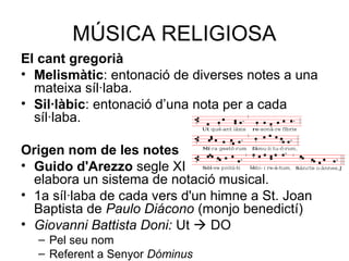 MÚSICA RELIGIOSA
El cant gregorià
• Melismàtic: entonació de diverses notes a una
mateixa síl·laba.
• Sil·làbic: entonació d’una nota per a cada
síl·laba.
Origen nom de les notes
• Guido d'Arezzo segle XI
elabora un sistema de notació musical.
• 1a síl·laba de cada vers d'un himne a St. Joan
Baptista de Paulo Diácono (monjo benedictí)
• Giovanni Battista Doni: Ut  DO
– Pel seu nom
– Referent a Senyor Dóminus
 