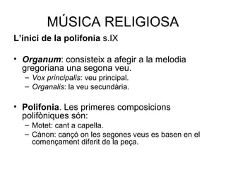 MÚSICA RELIGIOSA
L’inici de la polifonia s.IX
• Organum: consisteix a afegir a la melodia
gregoriana una segona veu.
– Vox principalis: veu principal.
– Organalis: la veu secundària.
• Polifonia. Les primeres composicions
polifòniques són:
– Motet: cant a capella.
– Cànon: cançó on les segones veus es basen en el
començament diferit de la peça.
 