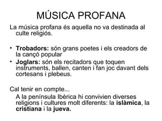 MÚSICA PROFANA
La música profana és aquella no va destinada al
culte religiós.
• Trobadors: són grans poetes i els creadors de
la cançó popular
• Joglars: són els recitadors que toquen
instruments, ballen, canten i fan joc davant dels
cortesans i plebeus.
Cal tenir en compte...
A la península Ibèrica hi convivien diverses
religions i cultures molt diferents: la islàmica, la
cristiana i la jueva.
 