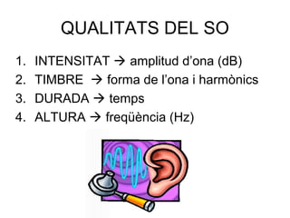 QUALITATS DEL SO
1. INTENSITAT  amplitud d’ona (dB)
2. TIMBRE  forma de l’ona i harmònics
3. DURADA  temps
4. ALTURA  freqüència (Hz)
 