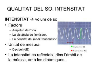 QUALITAT DEL SO: INTENSITAT
INTENSITAT  volum de so
• Factors
– Amplitud de l’ona.
– La distància de l’emissor.
– La densitat del medi transmissor.
• Unitat de mesura
– Decibel (dB)
• La intensitat es reflecteix, dins l’àmbit de
la música, amb les dinàmiques.
 Amplitud d’ona – dB
 Freqüència d’ona - Hz
 