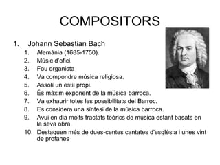 COMPOSITORS
1. Johann Sebastian Bach
1. Alemània (1685-1750).
2. Músic d’ofici.
3. Fou organista
4. Va compondre música religiosa.
5. Assolí un estil propi.
6. És màxim exponent de la música barroca.
7. Va exhaurir totes les possibilitats del Barroc.
8. Es considera una síntesi de la música barroca.
9. Avui en dia molts tractats teòrics de música estant basats en
la seva obra.
10. Destaquen més de dues-centes cantates d'església i unes vint
de profanes
 