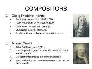 COMPOSITORS
2. Georg Frieddrich Händel
• Anglaterra-Alemania (1685-1759)
• Gran mestre de la música barroca
• Va obtenir popularitat i prestigi.
• Música tradicional alemana.
• Es decantà cap a l’òpera i la música vocal.
3. Antonio Vivaldi
1. Itàlia-Àustria (1678-1741)
2. Va compondre gran número de peces vocals i
instrumentals
3. Va establir les bases del concert Barroc.
4. Va contribuir en el desenvolupament del concert
per a solista.
 