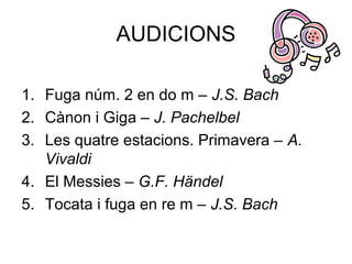 AUDICIONS
1. Fuga núm. 2 en do m – J.S. Bach
2. Cànon i Giga – J. Pachelbel
3. Les quatre estacions. Primavera – A.
Vivaldi
4. El Messies – G.F. Händel
5. Tocata i fuga en re m – J.S. Bach
 