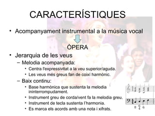 CARACTERÍSTIQUES
• Acompanyament instrumental a la música vocal
ÒPERA
• Jerarquia de les veus
– Melodia acompanyada:
• Centra l'expressivitat a la veu superior/aguda.
• Les veus més greus fan de coixí harmònic.
– Baix continu:
• Base harmònica que sustenta la melodia
ininterrompudament.
• Instrument greu de corda/vent fa la melodia greu.
• Instrument de tecla sustenta l’harmonia.
• Es marca els acords amb una nota i xifrats.
 