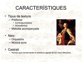 CARACTERÍSTIQUES
• Tipus de textura
– Polifonia:
• Contrapuntística
• Homofònica
– Melodia acompanyada
• Neix:
– Orquestra
– Música pura
• Castrati
– Homes que conservaven la tessitura aguda de les veus blanques.
 
