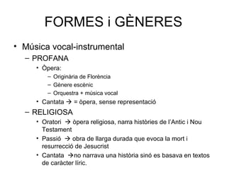FORMES i GÈNERES
• Música vocal-instrumental
– PROFANA
• Òpera:
– Originària de Florència
– Gènere escènic
– Orquestra + música vocal
• Cantata  = òpera, sense representació
– RELIGIOSA
• Oratori  òpera religiosa, narra històries de l’Antic i Nou
Testament
• Passió  obra de llarga durada que evoca la mort i
resurrecció de Jesucrist
• Cantata no narrava una història sinó es basava en textos
de caràcter líric.
 