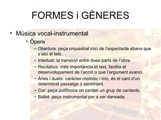 FORMES i GÈNERES
• Música vocal-instrumental
• ÒperaÒpera
– Obertura: peça orquestral inici de l’espectacle abans que
s’alci el teló.
– Interludi: la transició entre dues parts de l’obra.
– Recitatius: més importància el text, facilita el
desenvolupament de l’acció o que l’argument avanci.
– Àries i duets: caràcter melòdic i líric, és el cant d’un
determinat passatge o sentiment.
– Cor: peça polifònica on canten un grup de cantants.
– Ballet: peça instrumental per a ser dansada.
 