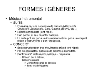 FORMES i GÈNERES
• Música instrumental
– SUITE
• Formada per una successió de danses (Alemanda,
Courande, Zarabanda, Giga, Gavota, Bourré, etc .).
• Ritmes contrastats (lent-ràpid).
• Han perdut el seu caràcter ballable.
• La suite pot ser per a un instrument solista, per a un conjunt
reduït d'instruments o per l'orquestra.
– CONCERT
• Està estructurat en tres moviments: (ràpid-lent-ràpid)
• Ple de contrastos: oposició de timbres i intensitats.
• Confrontació instruments solistes – orquestra
– Concert per a solista
– Concerto grosso
» Concertino: grup de solistes
» Tutti: tota l’orquestra
 