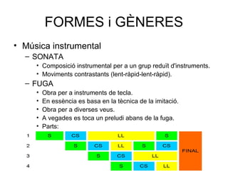 FORMES i GÈNERES
• Música instrumental
– SONATA
• Composició instrumental per a un grup reduït d'instruments.
• Moviments contrastants (lent-ràpid-lent-ràpid).
– FUGA
• Obra per a instruments de tecla.
• En essència es basa en la tècnica de la imitació.
• Obra per a diverses veus.
• A vegades es toca un preludi abans de la fuga.
• Parts:
» L
 