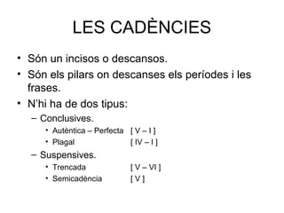 LES CADÈNCIES
• Són un incisos o descansos.
• Són els pilars on descanses els períodes i les
  frases.
• N’hi ha de dos tipus:
  – Conclusives.
     • Autèntica – Perfecta [ V – I ]
     • Plagal               [ IV – I ]
  – Suspensives.
     • Trencada               [ V – VI ]
     • Semicadència           [V]
 