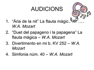 AUDICIONS

1. “Ària de la nit” La flauta màgica KV620 –
   W.A. Mozart
2. “Duet del papageno i la papagena” La
   flauta màgica – W.A. Mozart
3. Divertimento en mi b. KV 252 – W.A.
   Mozart
4. Simfonia núm. 40 – W.A. Mozart
 