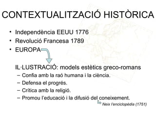 CONTEXTUALITZACIÓ HISTÒRICA
 • Independència EEUU 1776
 • Revolució Francesa 1789
 • EUROPA

  IL·LUSTRACIÓ: models estètics greco-romans
   –   Confia amb la raó humana i la ciència.
   –   Defensa el progrés.
   –   Crítica amb la religió.
   –   Promou l’educació i la difusió del coneixement.
                                         Neix l’enciclopèdia (1751)
 