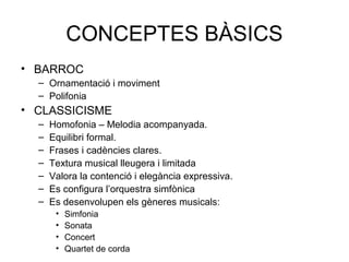 CONCEPTES BÀSICS
• BARROC
  – Ornamentació i moviment
  – Polifonia
• CLASSICISME
  –   Homofonia – Melodia acompanyada.
  –   Equilibri formal.
  –   Frases i cadències clares.
  –   Textura musical lleugera i limitada
  –   Valora la contenció i elegància expressiva.
  –   Es configura l’orquestra simfònica
  –   Es desenvolupen els gèneres musicals:
       •   Simfonia
       •   Sonata
       •   Concert
       •   Quartet de corda
 