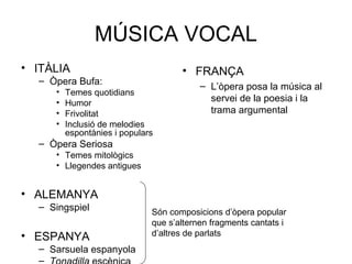 MÚSICA VOCAL
• ITÀLIA                             • FRANÇA
  – Òpera Bufa:
                                          – L’òpera posa la música al
     •   Temes quotidians
     •   Humor
                                            servei de la poesia i la
     •   Frivolitat                         trama argumental
     •   Inclusió de melodies
         espontànies i populars
  – Òpera Seriosa
     • Temes mitològics
     • Llegendes antigues


• ALEMANYA
  – Singspiel
                              Són composicions d’òpera popular
                              que s’alternen fragments cantats i
• ESPANYA                     d’altres de parlats
  – Sarsuela espanyola
  –
 