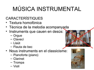 MÚSICA INSTRUMENTAL
CARACTERÍSTIQUES
• Textura homofònica
• Tècnica de la melodia acompanyada
• Instruments que cauen en desús:
  –   Orgue
  –   Clavecí
  –   Llaüt
  –   Flauta de bec
• Nous instruments en el classicisme:
  –   Pianoforte (piano)
  –   Clarinet
  –   Trompa
  –   Violí
 