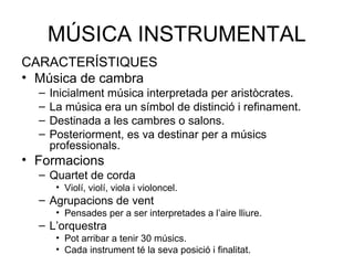 MÚSICA INSTRUMENTAL
CARACTERÍSTIQUES
• Música de cambra
  –   Inicialment música interpretada per aristòcrates.
  –   La música era un símbol de distinció i refinament.
  –   Destinada a les cambres o salons.
  –   Posteriorment, es va destinar per a músics
      professionals.
• Formacions
  – Quartet de corda
       • Violí, violí, viola i violoncel.
  – Agrupacions de vent
       • Pensades per a ser interpretades a l’aire lliure.
  – L’orquestra
       • Pot arribar a tenir 30 músics.
       • Cada instrument té la seva posició i finalitat.
 
