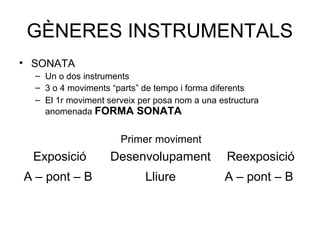 GÈNERES INSTRUMENTALS
• SONATA
  – Un o dos instruments
  – 3 o 4 moviments “parts” de tempo i forma diferents
  – El 1r moviment serveix per posa nom a una estructura
    anomenada FORMA SONATA


                      Primer moviment
  Exposició         Desenvolupament             Reexposició
A – pont – B                Lliure             A – pont – B
 