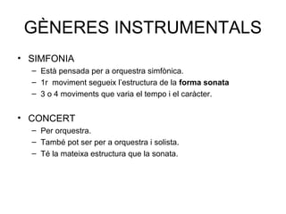 GÈNERES INSTRUMENTALS
• SIMFONIA
  – Està pensada per a orquestra simfònica.
  – 1r moviment segueix l’estructura de la forma sonata
  – 3 o 4 moviments que varia el tempo i el caràcter.


• CONCERT
  – Per orquestra.
  – També pot ser per a orquestra i solista.
  – Té la mateixa estructura que la sonata.
 