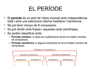 EL PERÍODE
• El període és un part de l’obra musical amb independència
  total i amb una estructura interna melòdica i harmònica.
• No pot tenir menys de 8 compassos.
• Es pot dividir amb frases i aquestes amb semifrases.
• Es poden classificar amb:
   – Període simètric: si totes les subdivisions tenen el mateix nombre
     de compassos.
   – Període asimètrics: si alguna subdivisió no té el mateix nombre de
     compassos
 