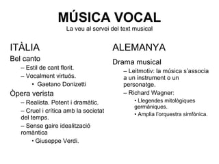 MÚSICA VOCAL
La veu al servei del text musical
ITÀLIA
Bel canto
– Estil de cant florit.
– Vocalment virtuós.
• Gaetano Donizetti
Òpera verista
– Realista. Potent i dramàtic.
– Cruel i crítica amb la societat
del temps.
– Sense gaire idealització
romàntica
• Giuseppe Verdi.
ALEMANYA
Drama musical
– Leitmotiv: la música s’associa
a un instrument o un
personatge.
– Richard Wagner:
• Llegendes mitològiques
germàniques.
• Amplia l’orquestra simfònica.
 