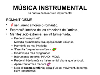 MÚSICA INSTRUMENTAL
La passió de la música instrumental
ROMANTICISME
• ≠ sentiment amorós o romàntic.
• Expressió intensa de les emocions de l’artista.
• Manifestació extrema, sovint turmentada.
– Predomina expressió.
– Melodia és molt més rica, apassionada i intensa.
– Harmonia és rica i variada.
– S’amplia l’orquestra simfònica.
– Dinàmiques més exagerades.
– Instruments preferits: PIANO I VIOLÍ.
– Predomini de la música instrumental abans que la vocal.
– Apareixen formes menors.
– Neix el poema simfònic: obra d’un sol moviment, de forma
lliure i descriptiva.
 