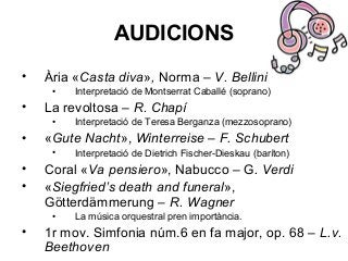 AUDICIONS
• Ària «Casta diva», Norma – V. Bellini
• Interpretació de Montserrat Caballé (soprano)
• La revoltosa – R. Chapí
• Interpretació de Teresa Berganza (mezzosoprano)
• «Gute Nacht», Winterreise – F. Schubert
• Interpretació de Dietrich Fischer-Dieskau (baríton)
• Coral «Va pensiero», Nabucco – G. Verdi
• «Siegfried’s death and funeral»,
Götterdämmerung – R. Wagner
• La música orquestral pren importància.
• 1r mov. Simfonia núm.6 en fa major, op. 68 – L.v.
Beethoven
 