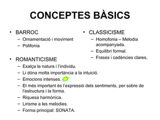 CONCEPTES BÀSICS
• BARROC
– Ornamentació i moviment
– Polifonia
• ROMANTICISME
– Exalça la natura i l’individu.
– Li dóna molta importància a la intuició.
– Emocions intenses.
– El més important és l’expressió dels sentiments, per sobre de
l’estructura i la forma.
– Riquesa harmònica.
– Lirisme a les melodies.
– Forma principal: SONATA.
• CLASSICISME
– Homofonia – Melodia
acompanyada.
– Equilibri formal.
– Frases i cadències clares.
 