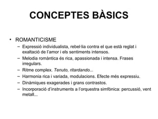 CONCEPTES BÀSICS
• ROMANTICISME
– Expressió individualista, rebel·lia contra el que està reglat i
exaltació de l’amor i els sentiments intensos.
– Melodia romàntica és rica, apassionada i intensa. Frases
irregulars.
– Ritme complex. Tenuto, ritardando...
– Harmonia rica i variada, modulacions. Efecte més expressiu.
– Dinàmiques exagerades i grans contrastos.
– Incorporació d’instruments a l’orquestra simfònica: percussió, vent
metall...
 